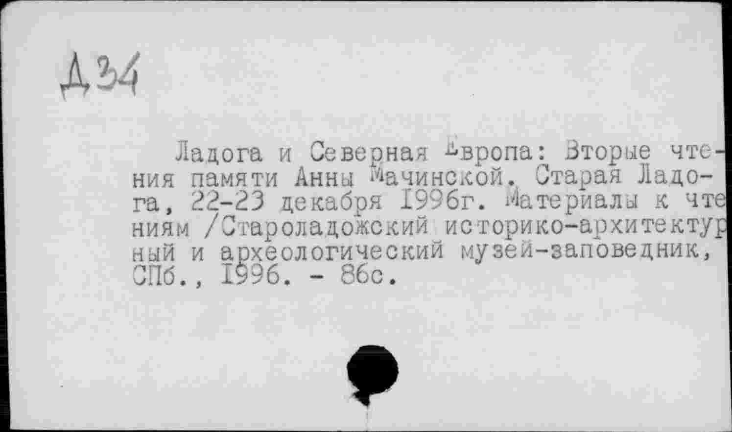 ﻿дм
Ладога и Северная Европа: Вторые чте ния памяти Анны Мачинской. Старая Ладога, 22-23 декабря 1996г. Материалы к чт ниям /Староладожский историко-архитекту ный и археологический музей-заповедник, СПб., 1996. - 86с.